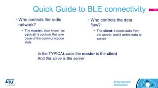 Quick Guide to BLE connectivity
• Who controls the radio
network?
• The master, also known as
central: it controls the time
base of the communication
slots
• Who controls the data
flow?
• The client: it reads data from
the server, and it writes data to
server
In the TYPICAL case the master is the client
And the slave is the server
15
 