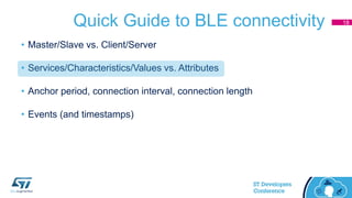 Quick Guide to BLE connectivity
• Master/Slave vs. Client/Server
• Services/Characteristics/Values vs. Attributes
• Anchor period, connection interval, connection length
• Events (and timestamps)
18
 