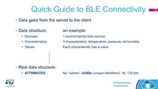 Quick Guide to BLE Connectivity
• Data goes from the server to the client
• Data structure: an example:
• Services 1 environmental data service
• Characteristics 3 characteristics: temperature, pressure, rel.humidity
• Values Each characteristic has a value
• Real data structure:
• ATTRIBUTES No “names”, UUIDs (unique identifiers): 16, 128 bits
19
 
