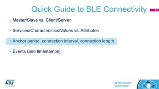 Quick Guide to BLE Connectivity
• Master/Slave vs. Client/Server
• Services/Characteristics/Values vs. Attributes
• Anchor period, connection interval, connection length
• Events (and timestamps)
21
 