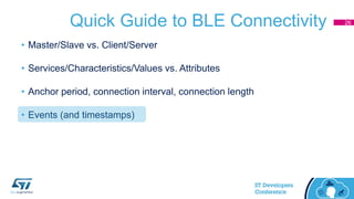 Quick Guide to BLE Connectivity
• Master/Slave vs. Client/Server
• Services/Characteristics/Values vs. Attributes
• Anchor period, connection interval, connection length
• Events (and timestamps)
26
 