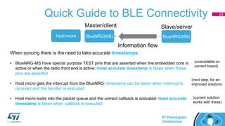 Quick Guide to BLE Connectivity
BlueNRG(MS) BlueNRG(MS)
Master/client Slave/server
Information flow
Host micro
When syncing there is the need to take accurate timestamps:
• BlueNRG-MS have special purpose TEST pins that are asserted when the embedded core is
active or when the radio front end is active: most accurate timestamp is taken when these
pins are asserted
• Host micro gets the interrupt from the BlueNRG: timestamp can be taken when interrupt is
received and the handler is executed
• Host micro looks into the packet queue and the correct callback is activated: least accurate
timestamp is taken when callback is executed
(unavailable on
current board)
(next step, for an
improved solution)
(current solution
works with these)
29
 