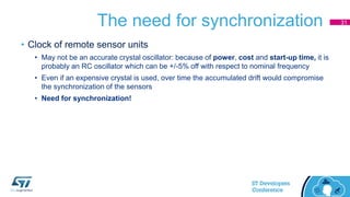 The need for synchronization
• Clock of remote sensor units
• May not be an accurate crystal oscillator: because of power, cost and start-up time, it is
probably an RC oscillator which can be +/-5% off with respect to nominal frequency
• Even if an expensive crystal is used, over time the accumulated drift would compromise
the synchronization of the sensors
• Need for synchronization!
31
 