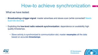How-to achieve synchronization
What we have tested:
• Broadcasting a trigger signal: master advertises and slaves scan (while connected! Needs
dual-role devices)
• Exploiting the low-level radio network synchronization: dependence on availability high
quality timestamps.
• Slave activity is synchronized to communication slot, master resamples all the data
based on accurate timestamps
32
 