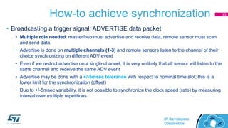 How-to achieve synchronization
• Broadcasting a trigger signal: ADVERTISE data packet
• Multiple role needed: master/hub must advertise and receive data, remote sensor must scan
and send data.
• Advertise is done on multiple channels (1-3) and remote sensors listen to the channel of their
choice synchronizing on different ADV event
• Even if we restrict advertise on a single channel, it is very unlikely that all sensor will listen to the
same channel and receive the same ADV event
• Advertise may be done with a +/-5msec tolerance with respect to nominal time slot; this is a
lower limit for the synchronization (offset)
• Due to +/-5msec variability, it is not possible to synchronize the clock speed (rate) by measuring
interval over multiple repetitions
33
 