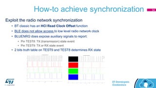 How-to achieve synchronization
Exploit the radio network synchronization
• BT classic has an HCI Read Clock Offset function
• BLE does not allow access to low level radio network clock
• BLUENRG does expose auxiliary signals to report:
• Pin TEST8: TX (transmission) state event
• Pin TEST9: TX or RX state event
• 2 bits truth table on TEST9 and TEST8 determines RX state
34
 