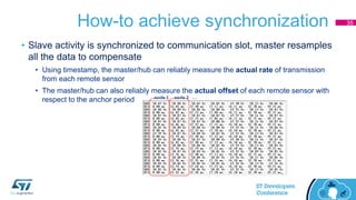 How-to achieve synchronization
• Slave activity is synchronized to communication slot, master resamples
all the data to compensate
• Using timestamp, the master/hub can reliably measure the actual rate of transmission
from each remote sensor
• The master/hub can also reliably measure the actual offset of each remote sensor with
respect to the anchor period
35
node 1 node 2 …
 