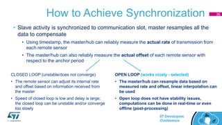 How to Achieve Synchronization
OPEN LOOP (works nicely - selected)
• The master/hub can resample data based on
measured rate and offset, linear interpolation can
be used
• Open loop does not have stability issues,
computations can be done in real-time or even
offline (post-processing)
CLOSED LOOP (unstable/does not converge)
• The remote sensor can adjust its internal rate
and offset based on information received from
the master
• Speed of closed loop is low and delay is large;
the closed loop can be unstable and/or converge
too slowly
• Slave activity is synchronized to communication slot, master resamples all the
data to compensate
• Using timestamp, the master/hub can reliably measure the actual rate of transmission from
each remote sensor
• The master/hub can also reliably measure the actual offset of each remote sensor with
respect to the anchor period
36
 