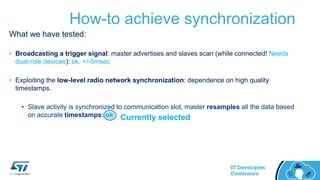 How-to achieve synchronization
What we have tested:
• Broadcasting a trigger signal: master advertises and slaves scan (while connected! Needs
dual-role devices): ok, +/-5msec
• Exploiting the low-level radio network synchronization: dependence on high quality
timestamps.
• Slave activity is synchronized to communication slot, master resamples all the data based
on accurate timestamps: ok Currently selected
 
