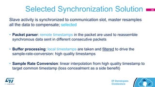 Selected Synchronization Solution
Slave activity is synchronized to communication slot, master resamples
all the data to compensate; selected
• Packet parser: remote timestamps in the packet are used to reassemble
synchronous data sent in different consecutive packets
• Buffer processing: local timestamps are taken and filtered to drive the
sample-rate-conversion: high quality timestamps
• Sample Rate Conversion: linear interpolation from high quality timestamp to
target common timestamp (loss concealment as a side benefit)
38
 