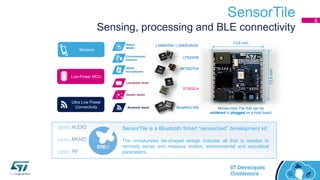 SensorTile
Sensing, processing and BLE connectivity
6
Sensors
Ultra Low Power
Connectivity
Low-Power MCU
MP34DT04
LPS22HB
LSM6DSM / LSM303AGR
STM32L4
BlueNRG-MS
SensorTile is a Bluetooth Smart “sensorized” development kit.
The miniaturized tile-shaped design includes all that is needed to
remotely sense and measure motion, environmental and acoustical
parameters.
13.5 mm
13.5mm
Miniaturized Tile that can be
soldered or plugged on a host board
 