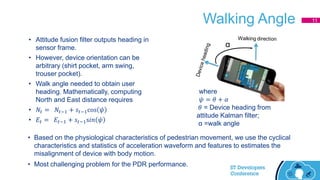Walking Angle
• Attitude fusion filter outputs heading in
sensor frame.
• However, device orientation can be
arbitrary (shirt pocket, arm swing,
trouser pocket).
• Walk angle needed to obtain user
heading. Mathematically, computing
North and East distance requires
• 𝑁𝑡 = 𝑁𝑡−1 + 𝑠𝑡−1cos 𝜓
• 𝐸𝑡 = 𝐸𝑡−1 + 𝑠𝑡−1s𝑖𝑛 𝜓
where
𝜓 = 𝜃 + 𝛼
𝜃 = Device heading from
attitude Kalman filter;
α =walk angle
• Based on the physiological characteristics of pedestrian movement, we use the cyclical
characteristics and statistics of acceleration waveform and features to estimates the
misalignment of device with body motion.
• Most challenging problem for the PDR performance.
α
11
 