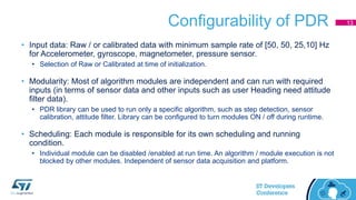Configurability of PDR
• Input data: Raw / or calibrated data with minimum sample rate of [50, 50, 25,10] Hz
for Accelerometer, gyroscope, magnetometer, pressure sensor.
• Selection of Raw or Calibrated at time of initialization.
• Modularity: Most of algorithm modules are independent and can run with required
inputs (in terms of sensor data and other inputs such as user Heading need attitude
filter data).
• PDR library can be used to run only a specific algorithm, such as step detection, sensor
calibration, attitude filter. Library can be configured to turn modules ON / off during runtime.
• Scheduling: Each module is responsible for its own scheduling and running
condition.
• Individual module can be disabled /enabled at run time. An algorithm / module execution is not
blocked by other modules. Independent of sensor data acquisition and platform.
13
 