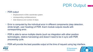 PDR Output
• PDR output
• Displacement in ENU coordinate system
• corresponding confidence/error,
• total distance and number of steps.
• Error is computed by the individual error in different components (step detection,
stride length, user heading) of PDR. Each module outputs results with
corresponding error.
• PDR is able to serve multiple clients (such as integration with other position
technologies, relative harvesting) and doesn’t need to be in sync with PDR
processing cycle.
• PDR will provide the best possible output at the time of request using tag interface.
14
 