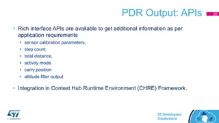 PDR Output: APIs
• Rich interface APIs are available to get additional information as per
application requirements
• sensor calibration parameters,
• step count,
• total distance,
• activity mode
• carry position
• attitude filter output
• Integration in Context Hub Runtime Environment (CHRE) Framework.
20
 