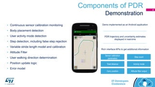 Components of PDR
Demonstration
Sensor calibration
parameters
Altitude filter outputCarry position
Activity modeTotal distance
Step count
Rich interface APIs to get additional information
Demo implemented as an Android application
PDR trajectory and uncertainty estimates
displayed in real-time
• Continuous sensor calibration monitoring
• Body placement detection
• User activity mode detection
• Step detection, including false step rejection
• Variable stride length model and calibration
• Attitude Filter
• User walking direction determination
• Position update logic
• Error model
4
 