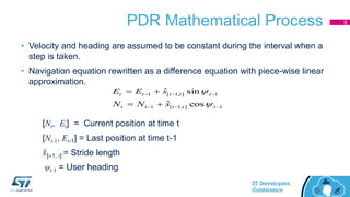 PDR Mathematical Process
• Velocity and heading are assumed to be constant during the interval when a
step is taken.
• Navigation equation rewritten as a difference equation with piece-wise linear
approximation.
1],1[1
1],1[1
cosˆ
sinˆ




ttttt
ttttt
sNN
sEE


[Nt, Et] = Current position at time t
[Nt-1, Et-1] = Last position at time t-1
𝑠[t-1, t] = Stride length
ψt-1 = User heading
6
 
