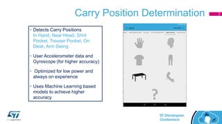Carry Position Determination
• Detects Carry Positions
In Hand, Near Head, Shirt
Pocket, Trouser Pocket, On
Desk, Arm Swing
• User Accelerometer data and
Gyroscope (for higher accuracy)
• Optimized for low power and
always on experience
• Uses Machine Learning based
models to achieve higher
accuracy
7
 