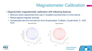 Magnetometer Calibration
• Opportunistic magnetometer calibration with following features
• Minimum action requirement from user (< 8 pattern) and less than 2 s time interval.
• Robust against magnetic anomaly.
• Compensate hard iron and soft iron error (9 parameters: 3 offsets, 3-scale factor, 3 – Soft
iron).
8
 