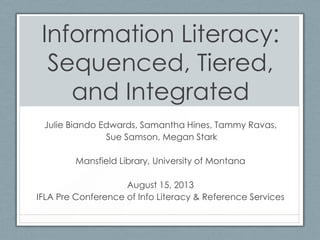 Information Literacy:
Sequenced, Tiered,
and Integrated
Julie Biando Edwards, Samantha Hines, Tammy Ravas,
Sue Samson, Megan Stark
Mansfield Library, University of Montana
August 15, 2013
IFLA Pre Conference of Info Literacy & Reference Services
 