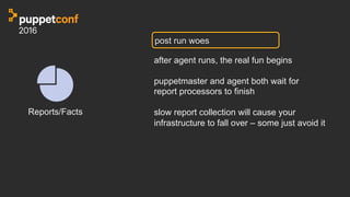 post run woes
after agent runs, the real fun begins
puppetmaster and agent both wait for
report processors to finish
slow report collection will cause your
infrastructure to fall over – some just avoid it
Reports/Facts
 