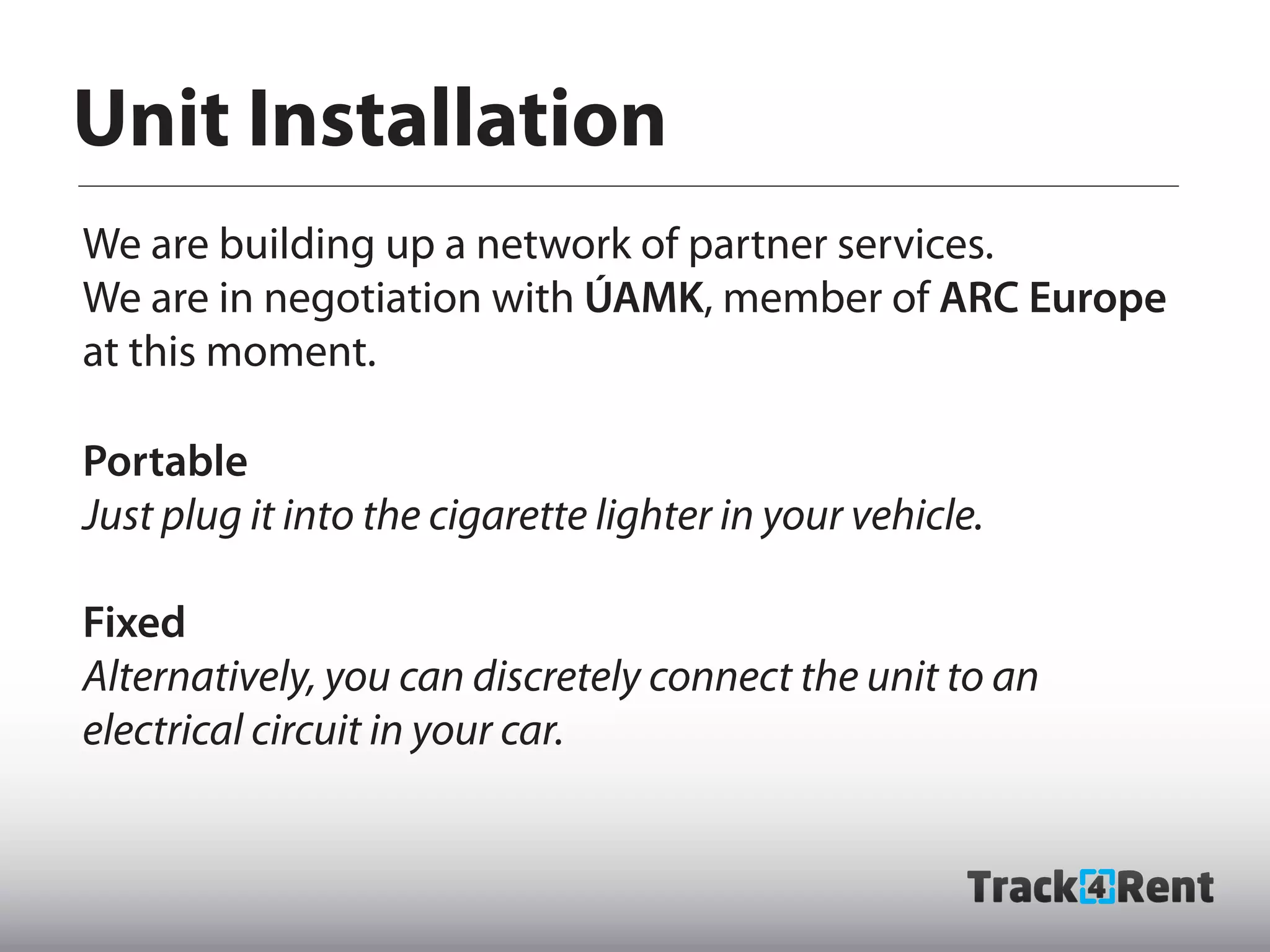 Unit Installation
We are building up a network of partner services.
We are in negotiation with ÚAMK, member of ARC Europe
at this moment.

Portable
Just plug it into the cigarette lighter in your vehicle.

Fixed
Alternatively, you can discretely connect the unit to an
electrical circuit in your car.
 