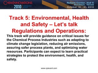 Track 5: Environmental, Health and Safety – Let’s talk Regulations and Operations: This track will provide guidance on critical issues for the Chemical Process Industries such as adapting to climate change legislation, reducing air emissions, assuring safer process plants, and optimizing water resources. Participants can expect to learn practical strategies to protect the environment, health, and safety. 
