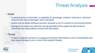 Threat Analysis 10
• Asset
• In general terms is information, a capability, an advantage, a feature, financial or technical
resource that may be damaged, lost or disrupted
• Assets may be digital (software sources), physical (a car or a server) or commercial (brand)
• Damage to an asset may affect the normal operation of the system as well as that of
individuals and organizations involved with the system
• Threat
• Threat is a specific scenario or a sequence of actions that exploits a set of vulnerabilities and
may cause damage to one or more of the system's Assets
 