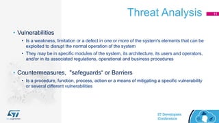 Threat Analysis 11
• Vulnerabilities
• Is a weakness, limitation or a defect in one or more of the system's elements that can be
exploited to disrupt the normal operation of the system
• They may be in specific modules of the system, its architecture, its users and operators,
and/or in its associated regulations, operational and business procedures
• Countermeasures, "safeguards“ or Barriers
• Is a procedure, function, process, action or a means of mitigating a specific vulnerability
or several different vulnerabilities
 
