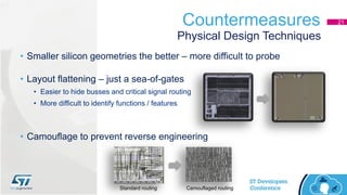 Countermeasures 21
• Smaller silicon geometries the better – more difficult to probe
• Layout flattening – just a sea-of-gates
• Easier to hide busses and critical signal routing
• More difficult to identify functions / features
• Camouflage to prevent reverse engineering
Physical Design Techniques
Standard routing Camouflaged routing
 
