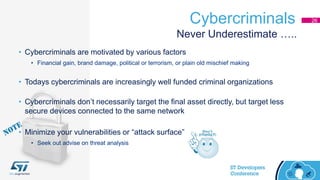 Cybercriminals 26
• Cybercriminals are motivated by various factors
• Financial gain, brand damage, political or terrorism, or plain old mischief making
• Todays cybercriminals are increasingly well funded criminal organizations
• Cybercriminals don’t necessarily target the final asset directly, but target less
secure devices connected to the same network
Never Underestimate …..
• Minimize your vulnerabilities or “attack surface”
• Seek out advise on threat analysis
 