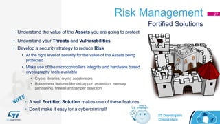 Risk Management 27
• Understand the value of the Assets you are going to protect
• Understand your Threats and Vulnerabilities
• Develop a security strategy to reduce Risk
• At the right level of security for the value of the Assets being
protected
• Make use of the microcontrollers integrity and hardware based
cryptography tools available
• Crypto libraries, crypto accelerators
• Robustness features like debug port protection, memory
partitioning, firewall and tamper detection
Fortified Solutions
• A well Fortified Solution makes use of these features
• Don’t make it easy for a cybercriminal!
 