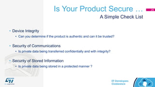 Is Your Product Secure … 29
• Device Integrity
• Can you determine if the product is authentic and can it be trusted?
• Security of Communications
• Is private data being transferred confidentially and with integrity?
• Security of Stored Information
• Is private data being stored in a protected manner ?
A Simple Check List
 