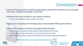 Conclusion 32
Work with ST, your experienced partner
• Internet of Things presents a wealth of opportunities, a growth for commerce and an increased
risk of theft, mischief and damage or loss of life
• Understand the value of Assets in your system or product
• Perform threat analysis to better understand your Risks
• Reduce risk by designing and managing secure products well fortified against threats
• Design and manage your products using good design practices
• Design products and systems resilient against threats throughout their life-cycle
• A robust product is achieved through the use of security features and tools
• Most of the software attacks today can be thwarted by good firmware development practices
 