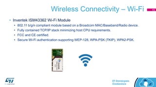 Wireless Connectivity – Wi-Fi
• Inventek ISM43362 Wi-Fi Module
• 802.11 b/g/n compliant module based on a Broadcom MAC/Baseband/Radio device.
• Fully contained TCP/IP stack minimizing host CPU requirements.
• FCC and CE certified.
• Secure Wi-Fi authentication supporting WEP-128, WPA-PSK (TKIP), WPA2-PSK.
15
 