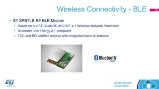 Wireless Connectivity - BLE
• ST SPBTLE-RF BLE Module
• Based on our ST BlueNRG-MS BLE 4.1 Wireless Network Processor
• Bluetooth Low Energy 4.1 compliant
• FCC and BQ certified module with integrated balun & antenna.
16
 