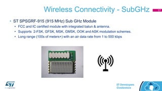 Wireless Connectivity - SubGHz
• ST SPSGRF-915 (915 MHz) Sub GHz Module
• FCC and IC certified module with integrated balun & antenna.
• Supports 2-FSK, GFSK, MSK, GMSK, OOK and ASK modulation schemes.
• Long range (100s of meters+) with an air data rate from 1 to 500 kbps
17
 