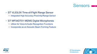 Sensors
• ST VL53L0X Time-of-Flight Range Sensor
• Integrated High Accuracy Proximity/Range Sensor
• ST MP34DT01 MEMS Digital Microphones
• Utilize for Voice & Audio Recognition Functions
• Incorporate as an Acoustic Beam Forming Feature
21
 