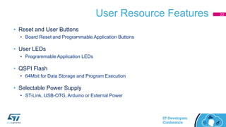 User Resource Features
• Reset and User Buttons
• Board Reset and Programmable Application Buttons
• User LEDs
• Programmable Application LEDs
• QSPI Flash
• 64Mbit for Data Storage and Program Execution
• Selectable Power Supply
• ST-Link, USB-OTG, Arduino or External Power
22
 