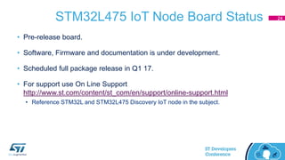 STM32L475 IoT Node Board Status
• Pre-release board.
• Software, Firmware and documentation is under development.
• Scheduled full package release in Q1 17.
• For support use On Line Support
http://www.st.com/content/st_com/en/support/online-support.html
• Reference STM32L and STM32L475 Discovery IoT node in the subject.
24
 