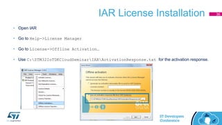IAR License Installation
• Open IAR
• Go to Help->License Manager
• Go to License->Offline Activation…
• Use C:STM32IoTDKCloudSeminarIARActivationResponse.txt for the activation response.
36
 