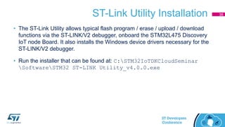 ST-Link Utility Installation
• The ST-Link Utility allows typical flash program / erase / upload / download
functions via the ST-LINK/V2 debugger, onboard the STM32L475 Discovery
IoT node Board. It also installs the Windows device drivers necessary for the
ST-LINK/V2 debugger.
• Run the installer that can be found at: C:STM32IoTDKCloudSeminar
SoftwareSTM32 ST-LINK Utility_v4.0.0.exe
38
 