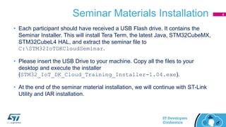 Seminar Materials Installation
• Each participant should have received a USB Flash drive. It contains the
Seminar Installer. This will install Tera Term, the latest Java, STM32CubeMX,
STM32CubeL4 HAL, and extract the seminar file to
C:STM32IoTDKCloudSeminar.
• Please insert the USB Drive to your machine. Copy all the files to your
desktop and execute the installer
(STM32_IoT_DK_Cloud_Training_Installer-1.04.exe).
• At the end of the seminar material installation, we will continue with ST-Link
Utility and IAR installation.
4
 
