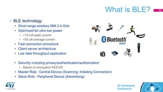 What is BLE?
• BLE technology
• Short range wireless ISM 2.4 GHz
• Optimized for ultra low power
• <15 mA peak current
• <50 uA average current
• Fast connection procedure
• Client server architecture
• Low data throughput application
• Security including privacy/authentication/authorization
• Based on encryption AES128
• Master Role : Central Device (Scanning, Initiating Connection)
• Slave Role : Peripheral Device (Advertising)
52
 