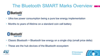 The Bluetooth SMART Marks Overview
• Ultra low power consumption being a pure low energy implementation
• Months to years of lifetime on a standard coin cell battery
• Classic Bluetooth + Bluetooth low energy on a single chip (small price delta)
• These are the hub devices of the Bluetooth ecosystem
53
 