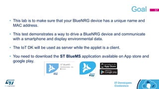 Goal
• This lab is to make sure that your BlueNRG device has a unique name and
MAC address.
• This test demonstrates a way to drive a BlueNRG device and communicate
with a smartphone and display environmental data.
• The IoT DK will be used as server while the applet is a client.
• You need to download the ST BlueMS application available on App store and
google play.
57
 