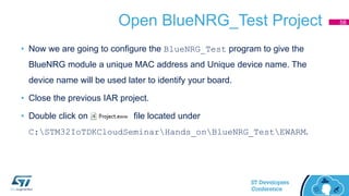 Open BlueNRG_Test Project
• Now we are going to configure the BlueNRG_Test program to give the
BlueNRG module a unique MAC address and Unique device name. The
device name will be used later to identify your board.
• Close the previous IAR project.
• Double click on file located under
C:STM32IoTDKCloudSeminarHands_onBlueNRG_TestEWARM.
58
 