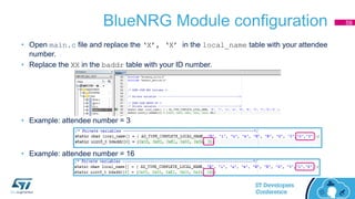 BlueNRG Module configuration
• Open main.c file and replace the ‘X’, ‘X’ in the local_name table with your attendee
number.
• Replace the XX in the baddr table with your ID number.
• Example: attendee number = 3
• Example: attendee number = 16
59
 