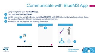 Communicate with BlueMS App
• Using your phone open the BlueMS app.
• Click on START DISCOVERING.
• Identify your device using the Device name BlueNRGXXX with XXX is the number you have entered during
the board configuration. Click on your device name to connect to it.
• You should see the pressure and humidity information.
1
2
3
1
2
3
61
 