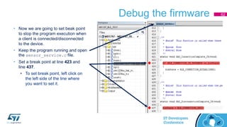 Debug the firmware 62
• Now we are going to set beak point
to stop the program execution when
a client is connected/disconnected
to the device.
• Keep the program running and open
the sensor_service.c file.
• Set a break point at line 423 and
line 437.
• To set break point, left click on
the left side of the line where
you want to set it.
 